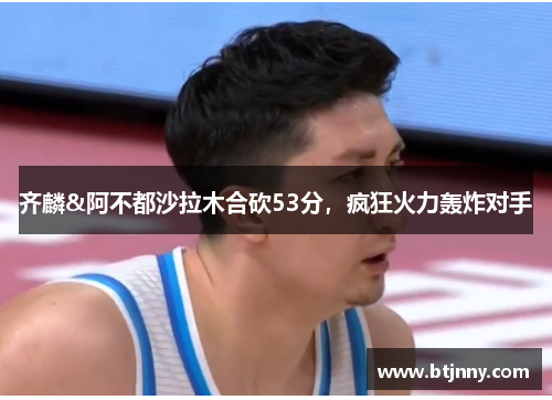 齐麟&阿不都沙拉木合砍53分，疯狂火力轰炸对手